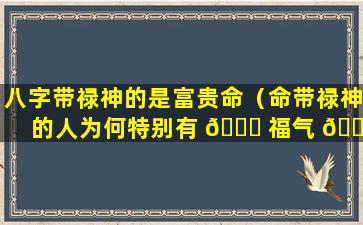 八字带禄神的是富贵命（命带禄神的人为何特别有 🐛 福气 🐯 ）